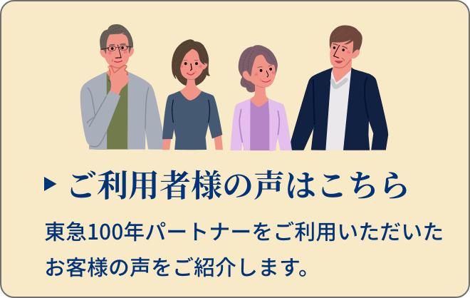 ご利用者様の声はこちら 東急100年パートナーをご利用いただいたお客様の声をご紹介します。