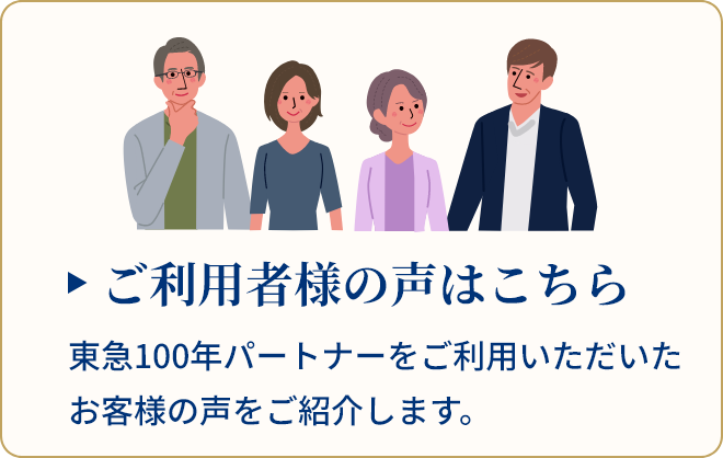 ご利用者様の声はこちら 東急100年パートナーをご利用いただいたお客様の声をご紹介します。